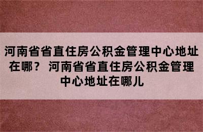 河南省省直住房公积金管理中心地址在哪？ 河南省省直住房公积金管理中心地址在哪儿